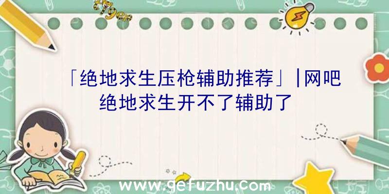 「绝地求生压枪辅助推荐」|网吧绝地求生开不了辅助了